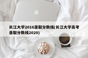长江大学2016录取分数线(长江大学高考录取分数线2020)