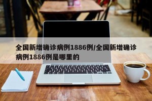 全国新增确诊病例1886例/全国新增确诊病例1886例是哪里的