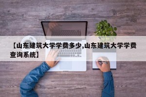 【山东建筑大学学费多少,山东建筑大学学费查询系统】