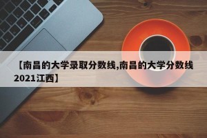 【南昌的大学录取分数线,南昌的大学分数线2021江西】