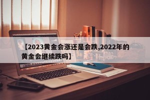 【2023黄金会涨还是会跌,2022年的黄金会继续跌吗】