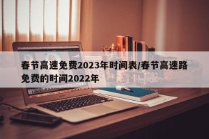 春节高速免费2023年时间表/春节高速路免费的时间2022年