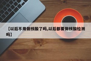 【以后不用做核酸了吗,以后都要做核酸检测吗】
