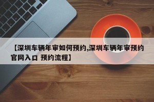 【深圳车辆年审如何预约,深圳车辆年审预约官网入口 预约流程】