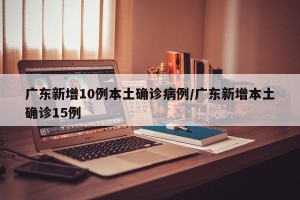 广东新增10例本土确诊病例/广东新增本土确诊15例