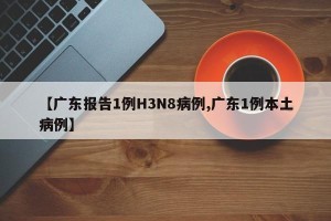 【广东报告1例H3N8病例,广东1例本土病例】