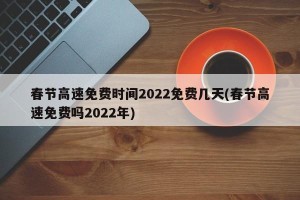 春节高速免费时间2022免费几天(春节高速免费吗2022年)
