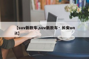 【suv新款车,suv新款车· 长安unit】
