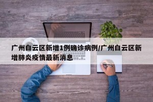 广州白云区新增1例确诊病例/广州白云区新增肺炎疫情最新消息