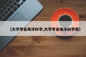 【大学专业海洋科学,大学专业海洋科学类】