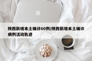 陕西新增本土确诊60例/陕西新增本土确诊病例活动轨迹