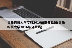 青岛科技大学专科2016录取分数线(青岛科技大学2016年分数线)
