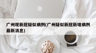 广州现新冠疑似病例(广州疑似新冠新增病例最新消息)