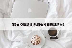 【西安疫情新情况,西安疫情最新动向】