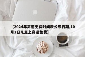 【2024年高速免费时间表公布日期,10月1日几点上高速免费】