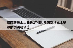 陕西新增本土确诊174例/陕西新增本土确诊病例活动轨迹