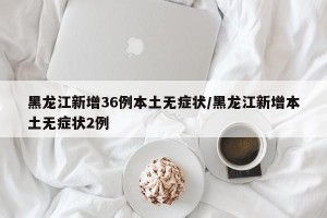 黑龙江新增36例本土无症状/黑龙江新增本土无症状2例