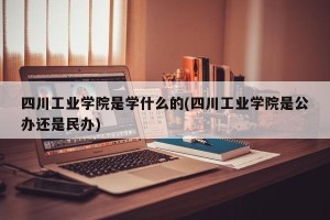 四川工业学院是学什么的(四川工业学院是公办还是民办)