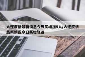 大连疫情最新消息今天又增加9人/大连疫情最新情况今日新增轨迹
