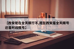 【西安现在全天限行不,现在西安是全天限号还是时段限号】